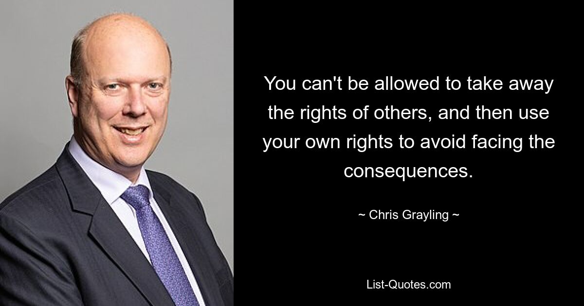 You can't be allowed to take away the rights of others, and then use your own rights to avoid facing the consequences. — © Chris Grayling