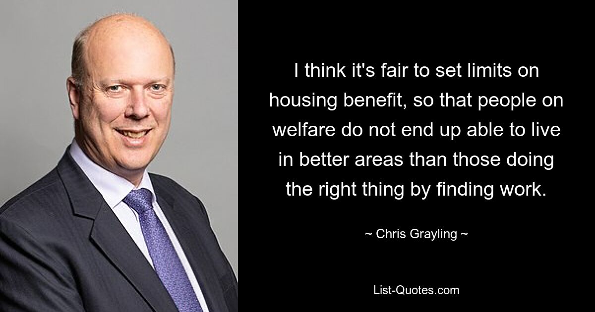 I think it's fair to set limits on housing benefit, so that people on welfare do not end up able to live in better areas than those doing the right thing by finding work. — © Chris Grayling