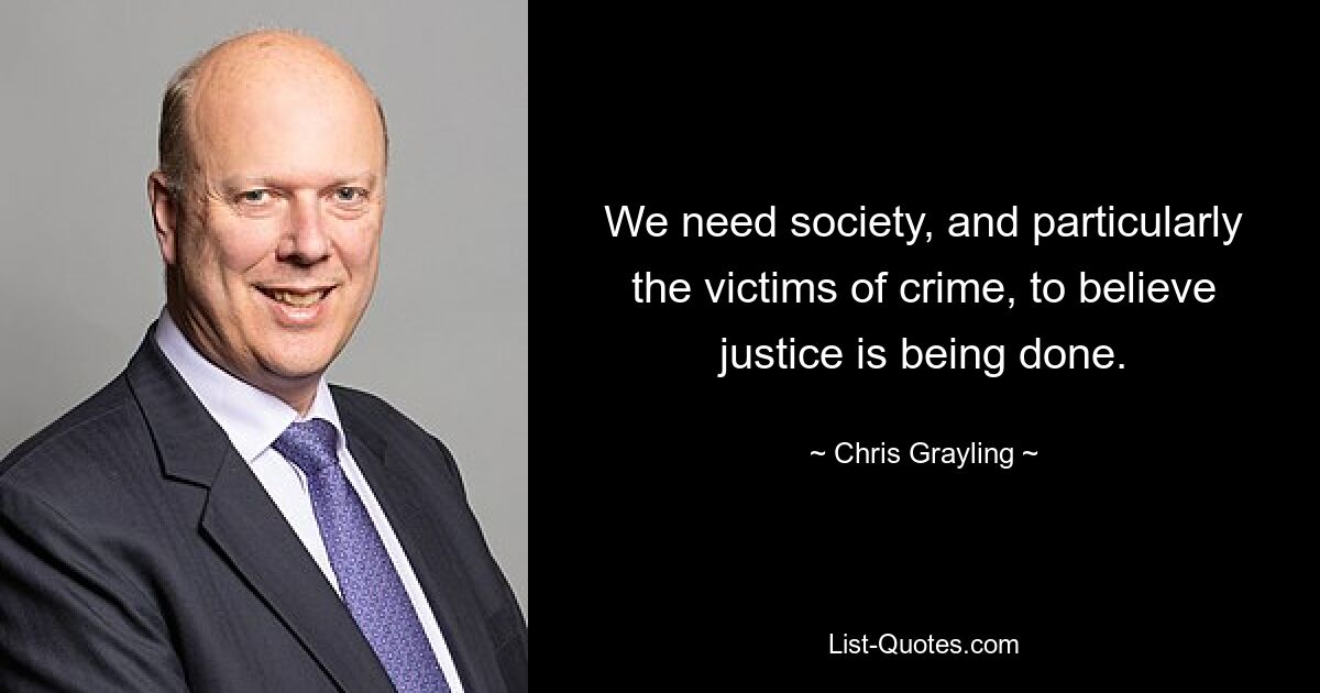 We need society, and particularly the victims of crime, to believe justice is being done. — © Chris Grayling