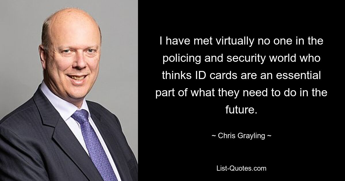 I have met virtually no one in the policing and security world who thinks ID cards are an essential part of what they need to do in the future. — © Chris Grayling