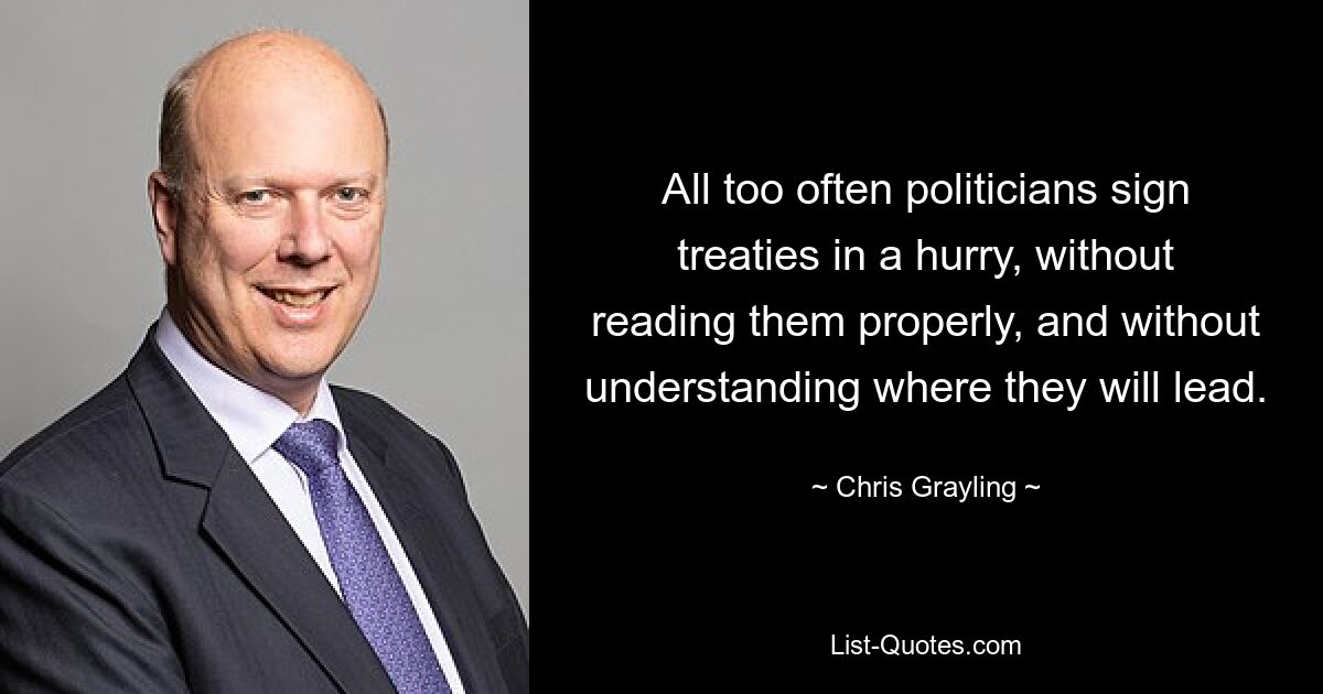 All too often politicians sign treaties in a hurry, without reading them properly, and without understanding where they will lead. — © Chris Grayling