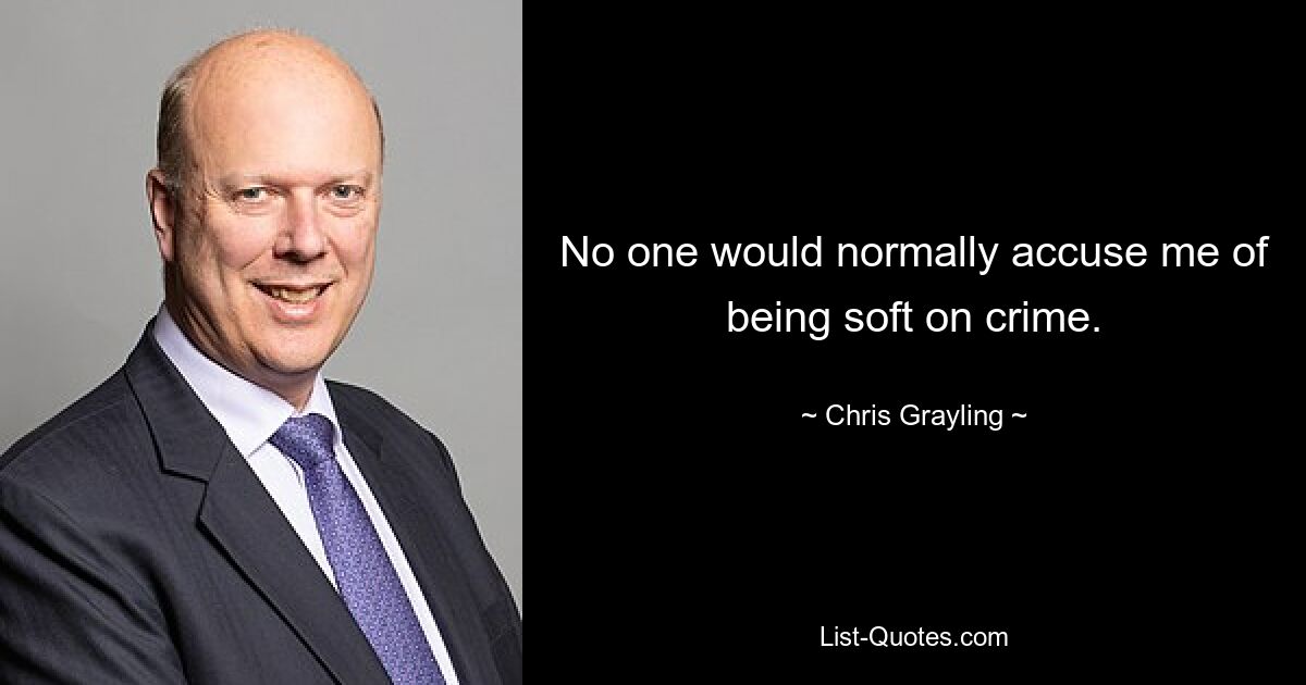 No one would normally accuse me of being soft on crime. — © Chris Grayling