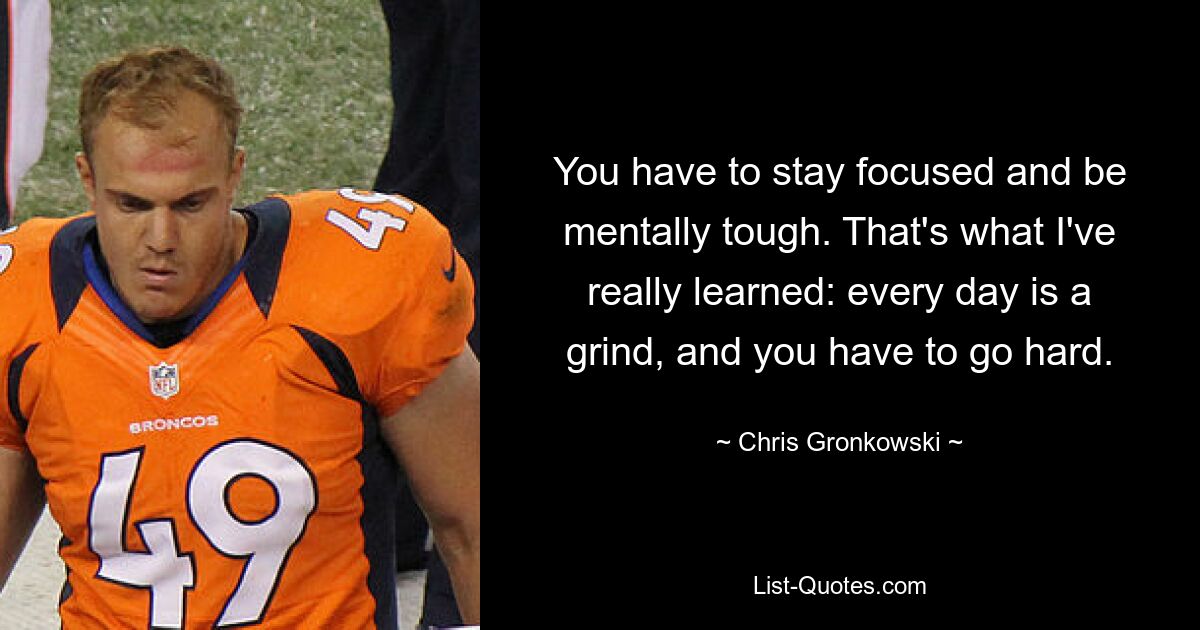 You have to stay focused and be mentally tough. That's what I've really learned: every day is a grind, and you have to go hard. — © Chris Gronkowski