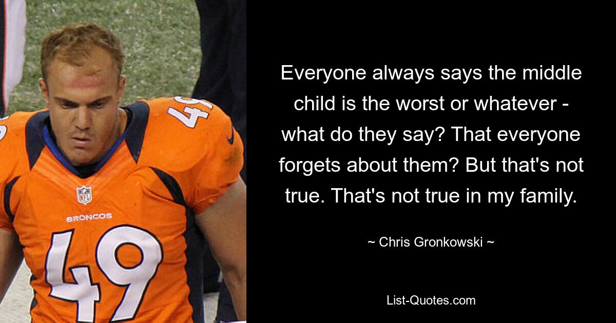 Everyone always says the middle child is the worst or whatever - what do they say? That everyone forgets about them? But that's not true. That's not true in my family. — © Chris Gronkowski