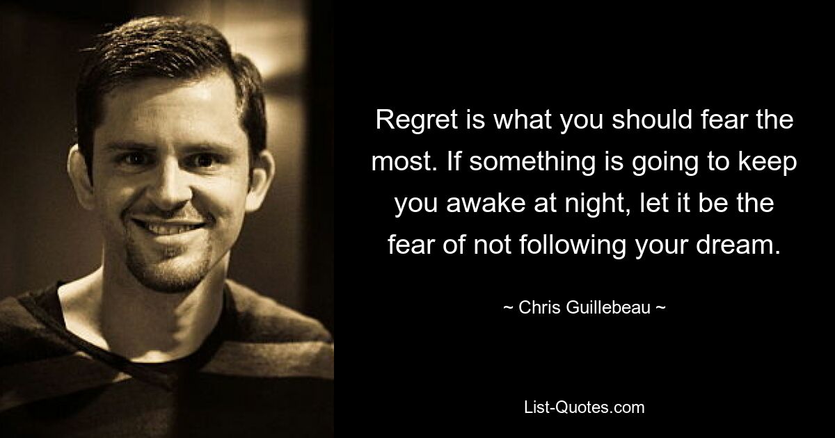 Regret is what you should fear the most. If something is going to keep you awake at night, let it be the fear of not following your dream. — © Chris Guillebeau