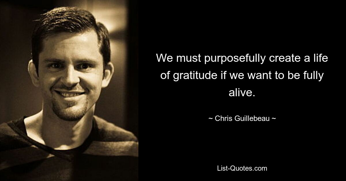 We must purposefully create a life of gratitude if we want to be fully alive. — © Chris Guillebeau