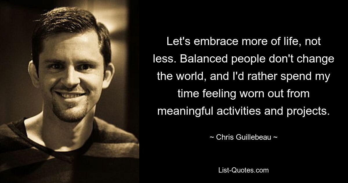 Let's embrace more of life, not less. Balanced people don't change the world, and I'd rather spend my time feeling worn out from meaningful activities and projects. — © Chris Guillebeau