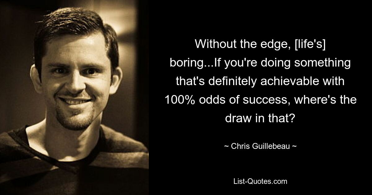 Without the edge, [life's] boring...If you're doing something that's definitely achievable with 100% odds of success, where's the draw in that? — © Chris Guillebeau