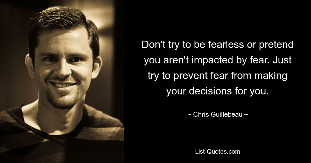 Don't try to be fearless or pretend you aren't impacted by fear. Just try to prevent fear from making your decisions for you. — © Chris Guillebeau