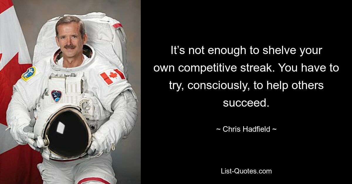 It’s not enough to shelve your own competitive streak. You have to try, consciously, to help others succeed. — © Chris Hadfield