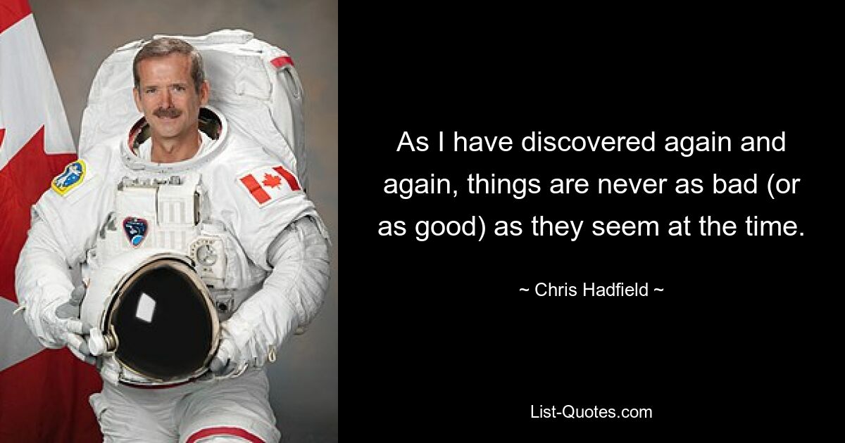 As I have discovered again and again, things are never as bad (or as good) as they seem at the time. — © Chris Hadfield