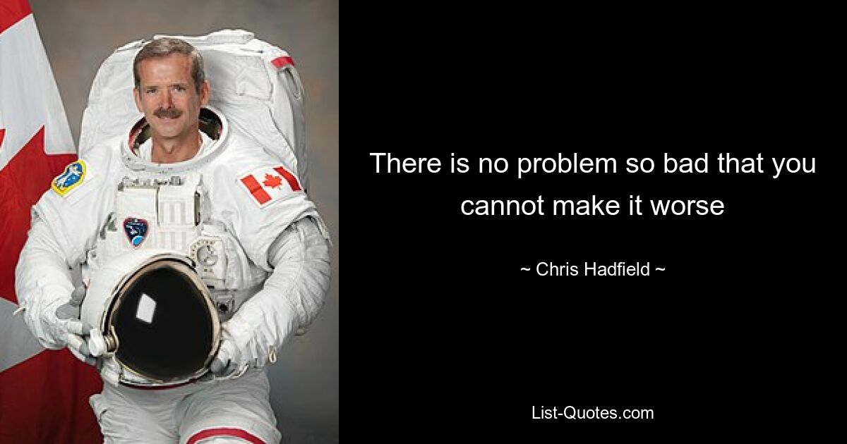 There is no problem so bad that you cannot make it worse — © Chris Hadfield