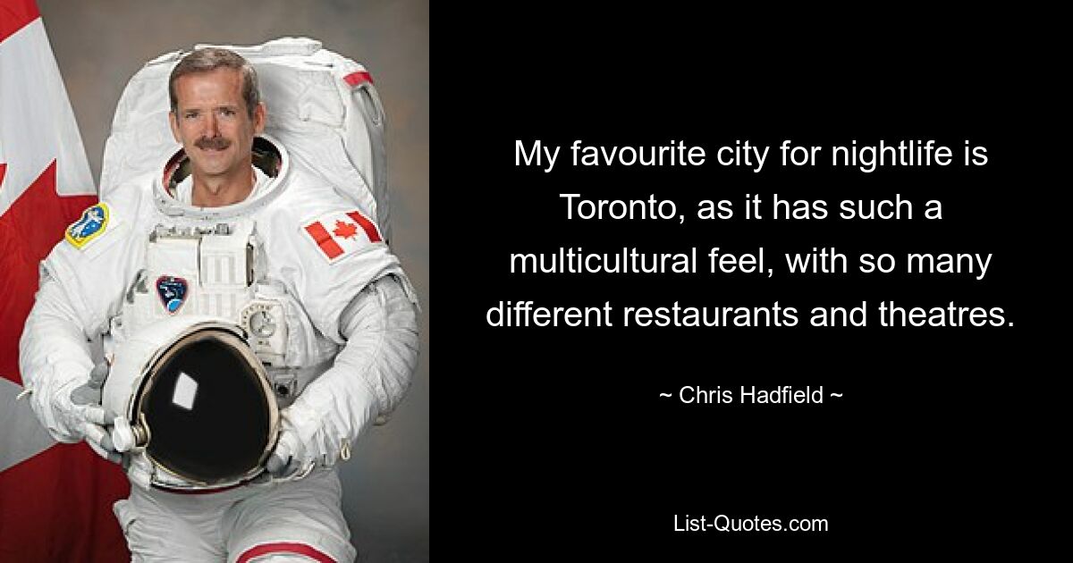 My favourite city for nightlife is Toronto, as it has such a multicultural feel, with so many different restaurants and theatres. — © Chris Hadfield