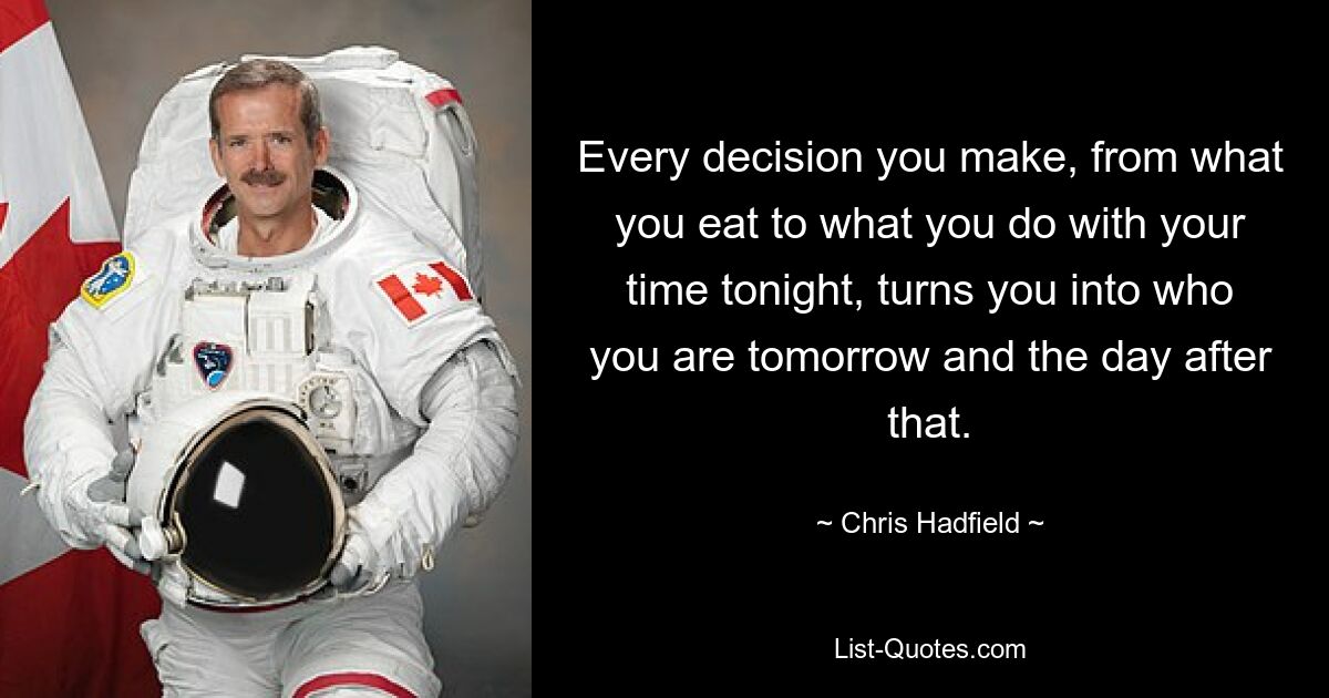 Every decision you make, from what you eat to what you do with your time tonight, turns you into who you are tomorrow and the day after that. — © Chris Hadfield