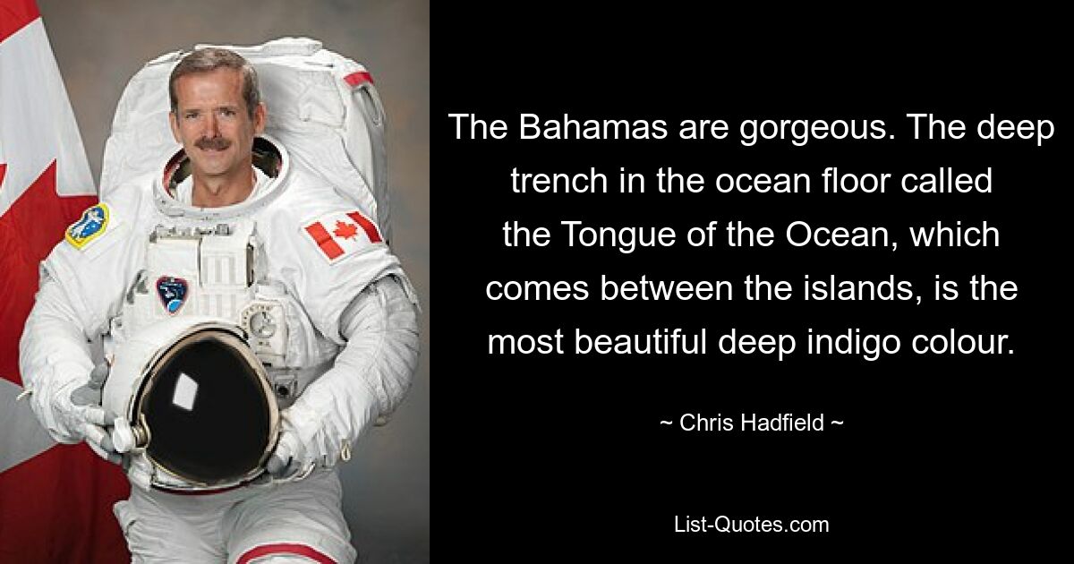 The Bahamas are gorgeous. The deep trench in the ocean floor called the Tongue of the Ocean, which comes between the islands, is the most beautiful deep indigo colour. — © Chris Hadfield