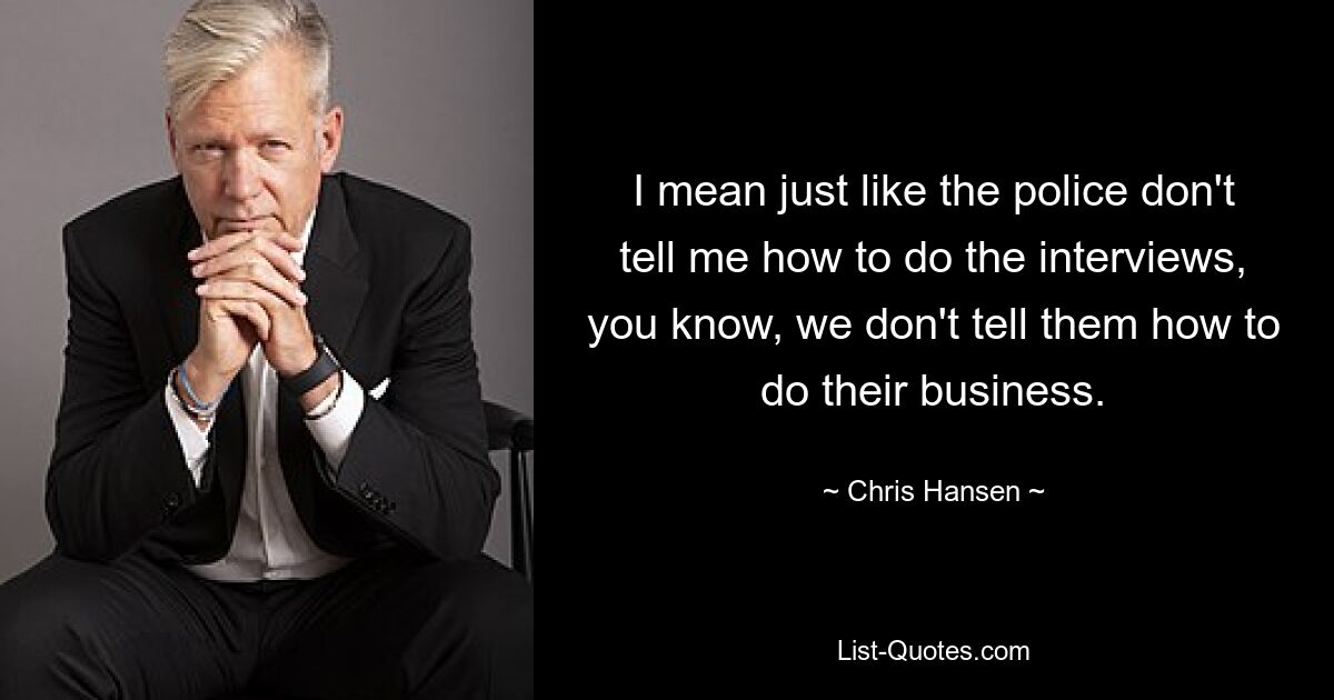 I mean just like the police don't tell me how to do the interviews, you know, we don't tell them how to do their business. — © Chris Hansen