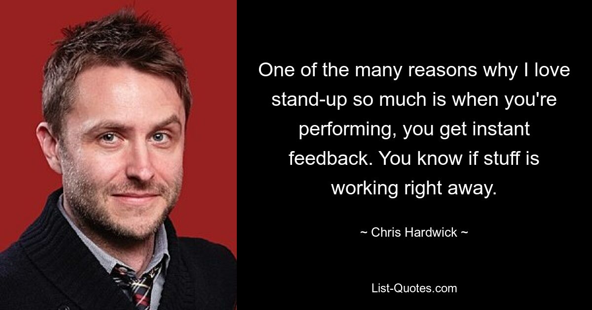 One of the many reasons why I love stand-up so much is when you're performing, you get instant feedback. You know if stuff is working right away. — © Chris Hardwick