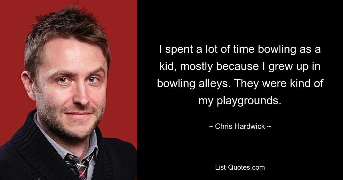 I spent a lot of time bowling as a kid, mostly because I grew up in bowling alleys. They were kind of my playgrounds. — © Chris Hardwick