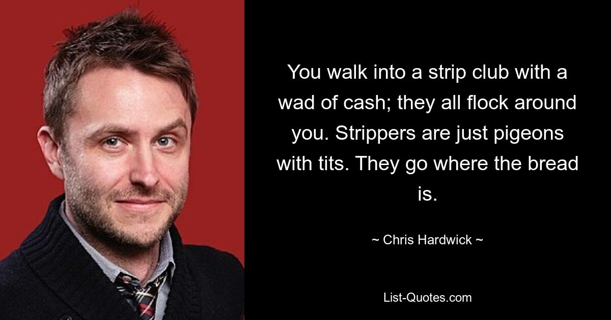 You walk into a strip club with a wad of cash; they all flock around you. Strippers are just pigeons with tits. They go where the bread is. — © Chris Hardwick