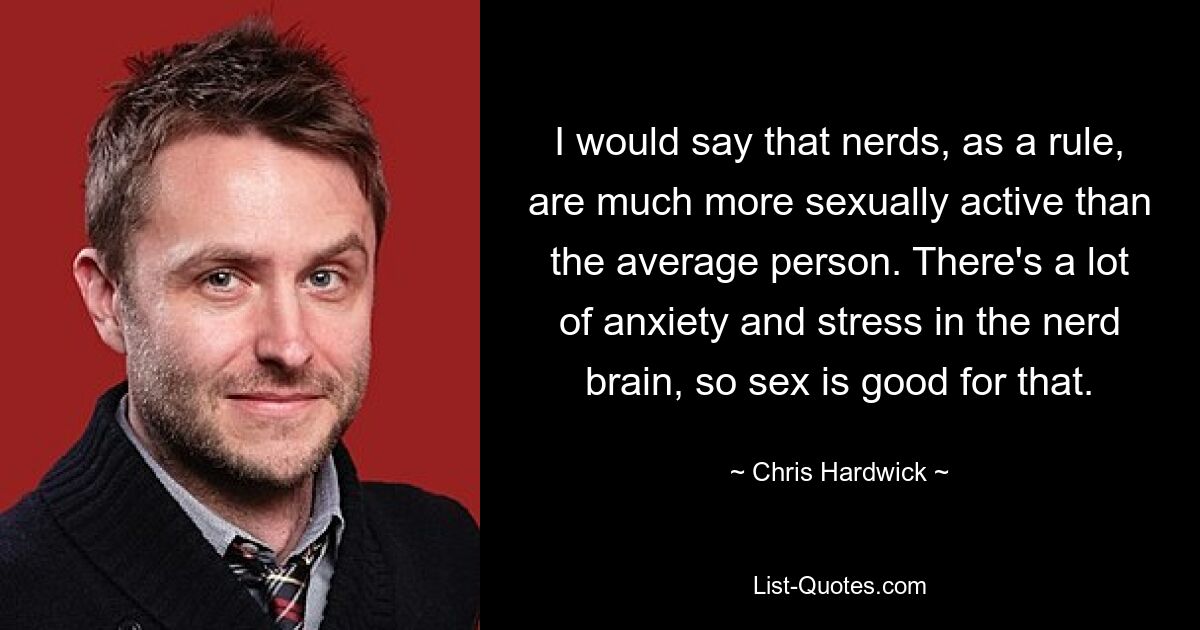 I would say that nerds, as a rule, are much more sexually active than the average person. There's a lot of anxiety and stress in the nerd brain, so sex is good for that. — © Chris Hardwick