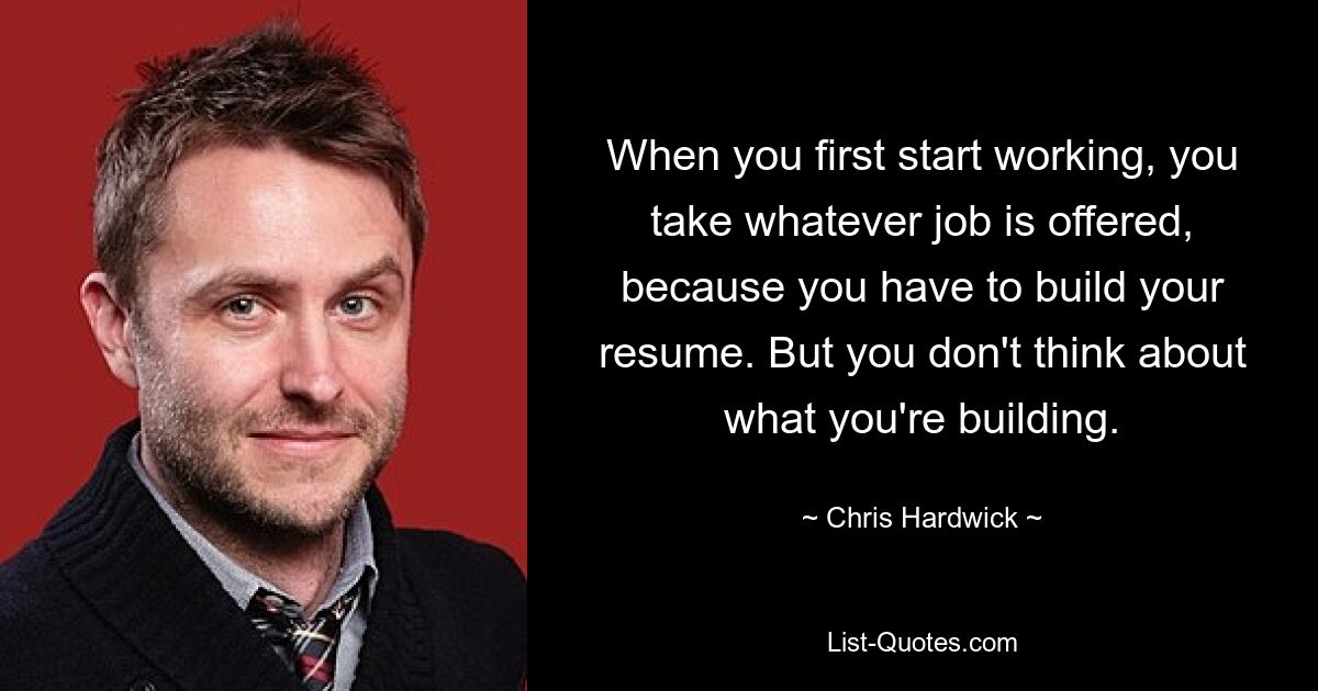 When you first start working, you take whatever job is offered, because you have to build your resume. But you don't think about what you're building. — © Chris Hardwick