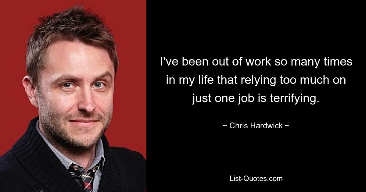 I've been out of work so many times in my life that relying too much on just one job is terrifying. — © Chris Hardwick