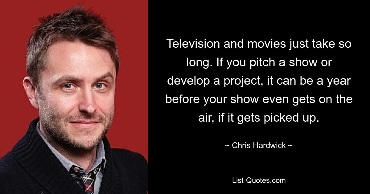 Television and movies just take so long. If you pitch a show or develop a project, it can be a year before your show even gets on the air, if it gets picked up. — © Chris Hardwick