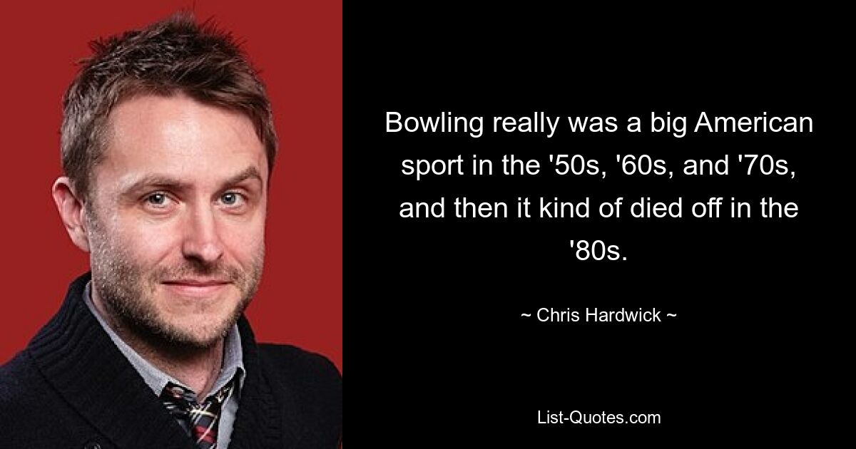 Bowling really was a big American sport in the '50s, '60s, and '70s, and then it kind of died off in the '80s. — © Chris Hardwick