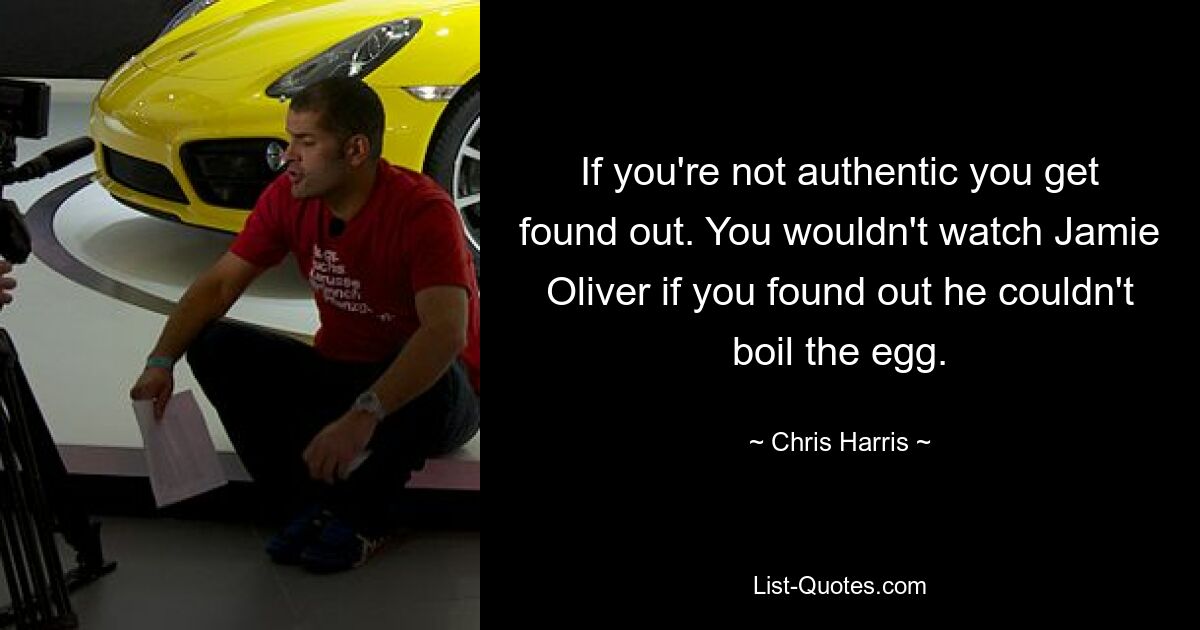 If you're not authentic you get found out. You wouldn't watch Jamie Oliver if you found out he couldn't boil the egg. — © Chris Harris