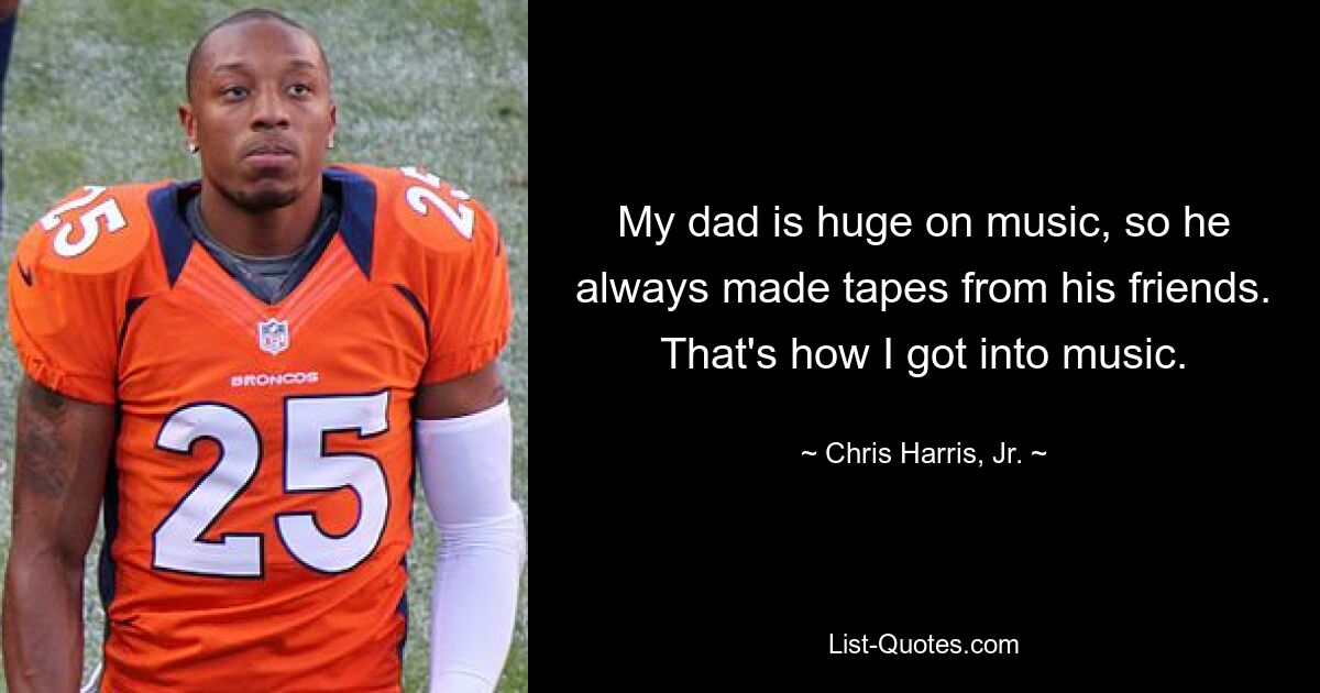 My dad is huge on music, so he always made tapes from his friends. That's how I got into music. — © Chris Harris, Jr.