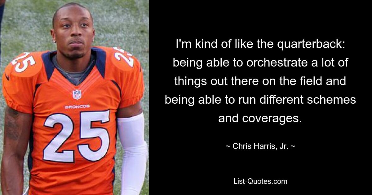 I'm kind of like the quarterback: being able to orchestrate a lot of things out there on the field and being able to run different schemes and coverages. — © Chris Harris, Jr.