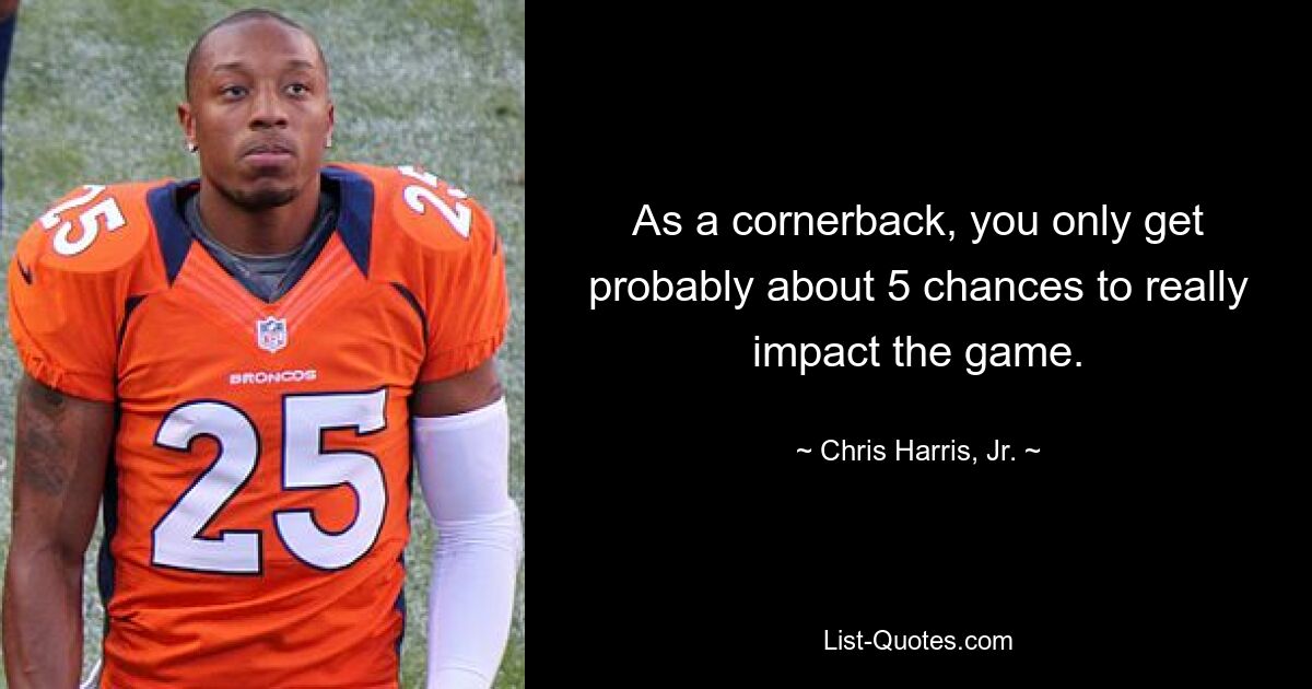 As a cornerback, you only get probably about 5 chances to really impact the game. — © Chris Harris, Jr.