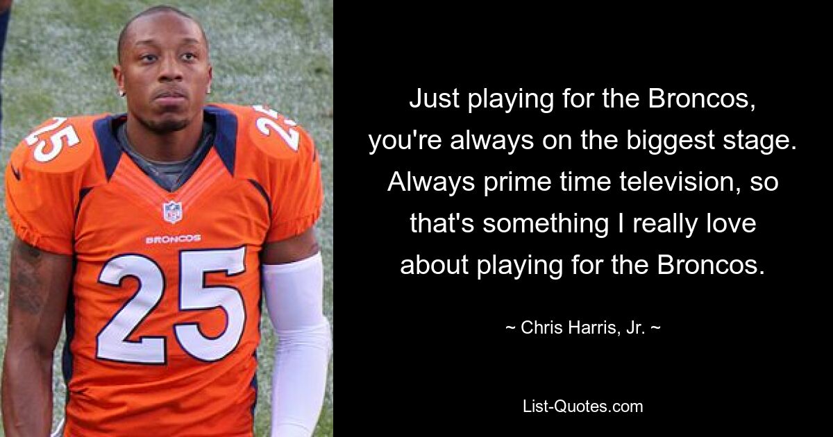 Just playing for the Broncos, you're always on the biggest stage. Always prime time television, so that's something I really love about playing for the Broncos. — © Chris Harris, Jr.