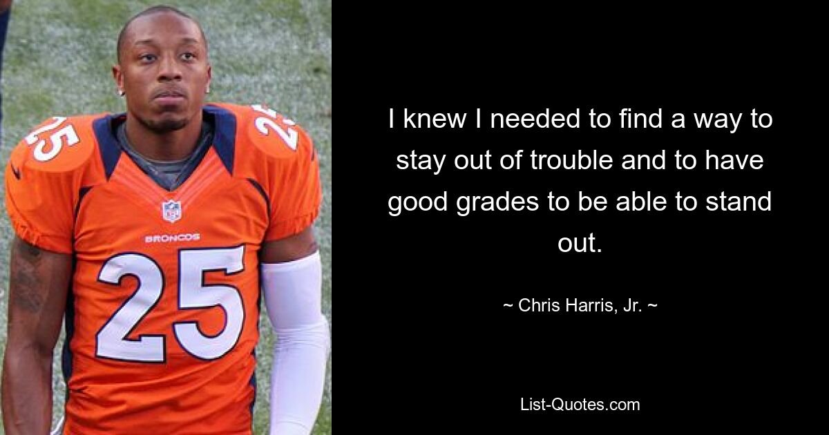 I knew I needed to find a way to stay out of trouble and to have good grades to be able to stand out. — © Chris Harris, Jr.