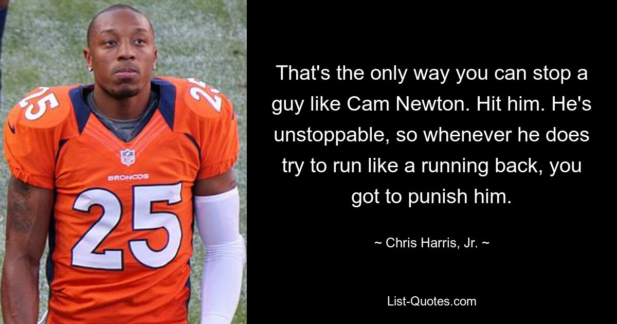 That's the only way you can stop a guy like Cam Newton. Hit him. He's unstoppable, so whenever he does try to run like a running back, you got to punish him. — © Chris Harris, Jr.