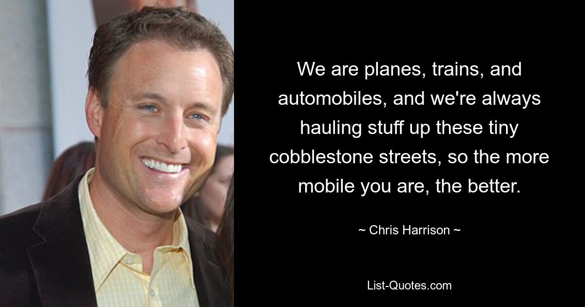 We are planes, trains, and automobiles, and we're always hauling stuff up these tiny cobblestone streets, so the more mobile you are, the better. — © Chris Harrison