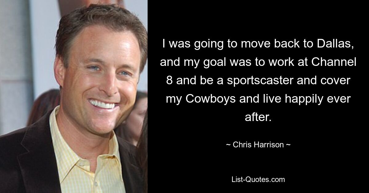 I was going to move back to Dallas, and my goal was to work at Channel 8 and be a sportscaster and cover my Cowboys and live happily ever after. — © Chris Harrison