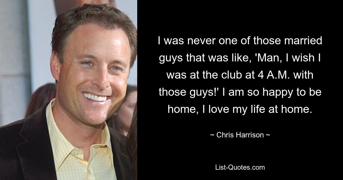 I was never one of those married guys that was like, 'Man, I wish I was at the club at 4 A.M. with those guys!' I am so happy to be home, I love my life at home. — © Chris Harrison