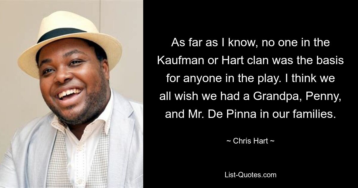 As far as I know, no one in the Kaufman or Hart clan was the basis for anyone in the play. I think we all wish we had a Grandpa, Penny, and Mr. De Pinna in our families. — © Chris Hart