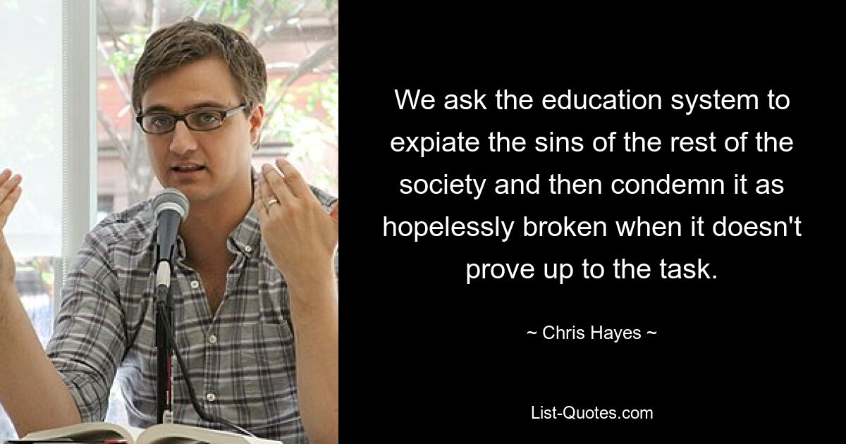 We ask the education system to expiate the sins of the rest of the society and then condemn it as hopelessly broken when it doesn't prove up to the task. — © Chris Hayes