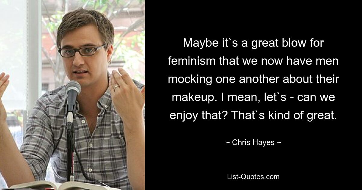 Maybe it`s a great blow for feminism that we now have men mocking one another about their makeup. I mean, let`s - can we enjoy that? That`s kind of great. — © Chris Hayes