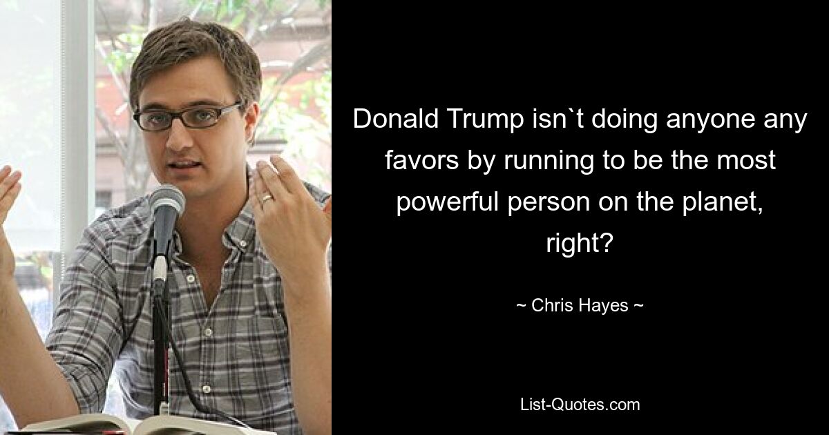 Donald Trump isn`t doing anyone any favors by running to be the most powerful person on the planet, right? — © Chris Hayes