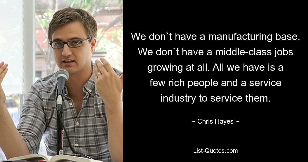 We don`t have a manufacturing base. We don`t have a middle-class jobs growing at all. All we have is a few rich people and a service industry to service them. — © Chris Hayes