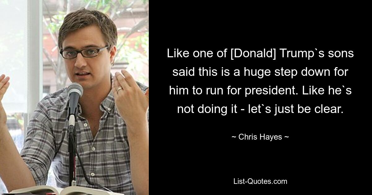 Like one of [Donald] Trump`s sons said this is a huge step down for him to run for president. Like he`s not doing it - let`s just be clear. — © Chris Hayes