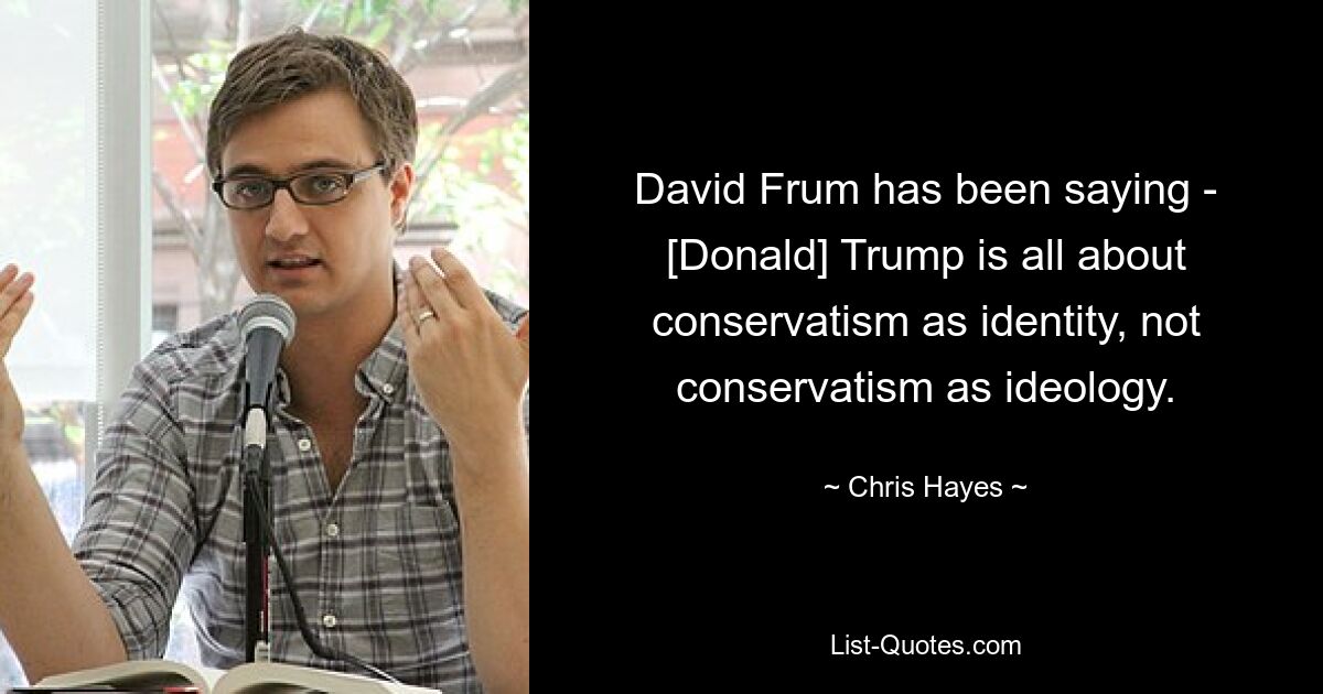 David Frum has been saying - [Donald] Trump is all about conservatism as identity, not conservatism as ideology. — © Chris Hayes