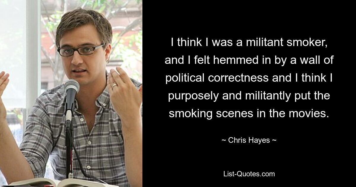 I think I was a militant smoker, and I felt hemmed in by a wall of political correctness and I think I purposely and militantly put the smoking scenes in the movies. — © Chris Hayes