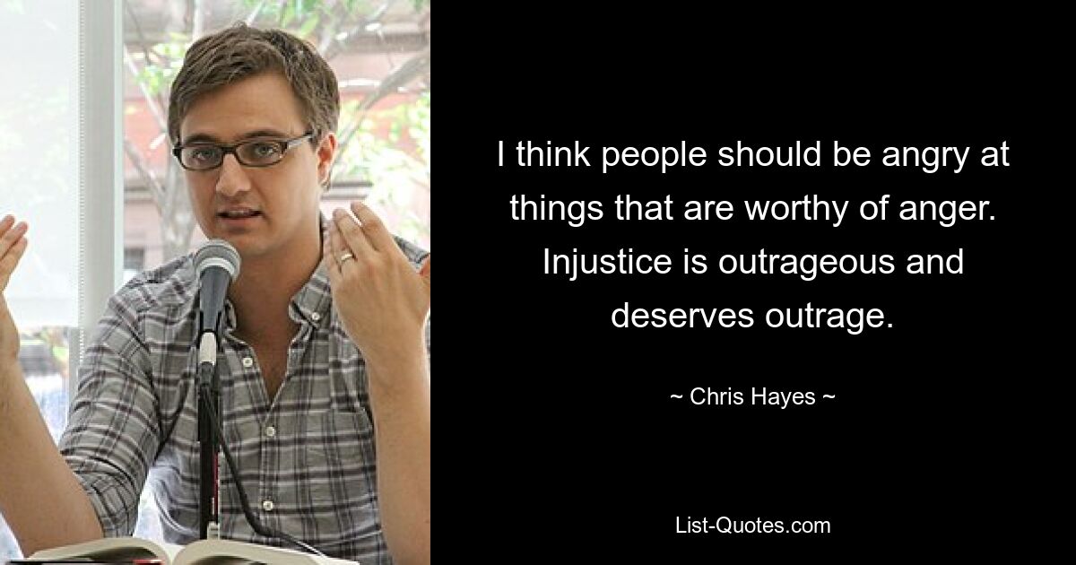 I think people should be angry at things that are worthy of anger. Injustice is outrageous and deserves outrage. — © Chris Hayes