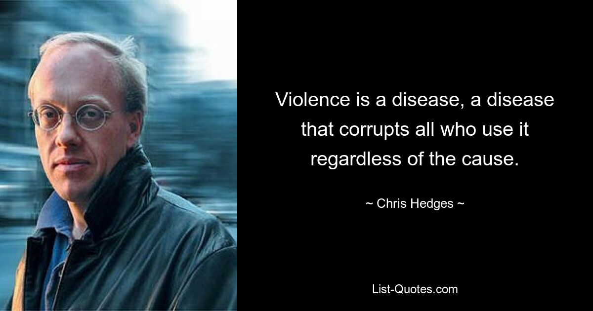 Violence is a disease, a disease that corrupts all who use it regardless of the cause. — © Chris Hedges