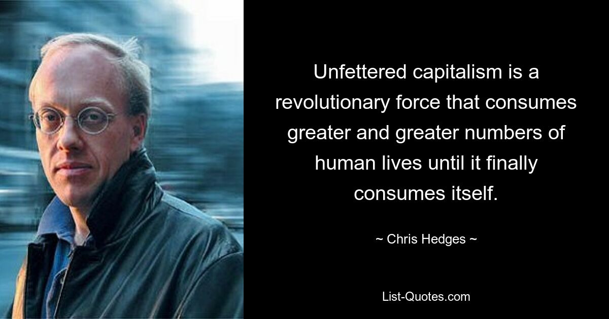 Unfettered capitalism is a revolutionary force that consumes greater and greater numbers of human lives until it finally consumes itself. — © Chris Hedges