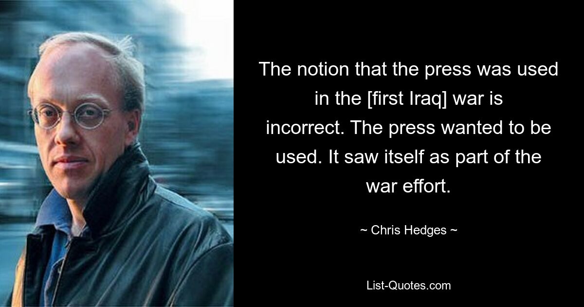 The notion that the press was used in the [first Iraq] war is incorrect. The press wanted to be used. It saw itself as part of the war effort. — © Chris Hedges